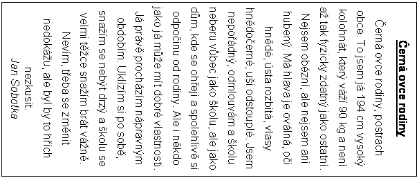 Textov pole: ern ovce rodiny
ern ovce rodiny, postrach obce. To jsem j 194 cm vysok kolohnt, kter v 90 kg a nen a tak fyzicky zdatn jako ostatn.
Nejsem obzn, ale nejsem ani huben. M hlava je ovln, oi hnd, sta rozbit, vlasy hndoern, ui odstoupl. Jsem nepodn, odmlouvm a kolu neberu vbec jako kolu, ale jako dm, kde se oheji a spolehliv si odpoinu od rodiny. Ale i nkdo jako j me mt dobr vlastnosti. J prv prochzm npravnm obdobm. Uklzm si po sob, snam se nebt drz a kolu se velmi tce snam brt vn. Nevm, teba se zmnit nedoku, ale byl by to hch nezkusit.
Jan Sobotka
